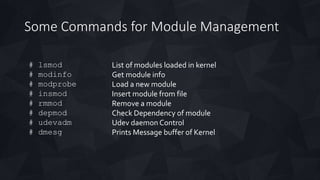 Some Commands for Module Management
# lsmod
# modinfo
# modprobe
# insmod
# rmmod
# depmod
# udevadm
# dmesg
List of modules loaded in kernel
Get module info
Load a new module
Insert module from file
Remove a module
Check Dependency of module
Udev daemon Control
Prints Message buffer of Kernel
 