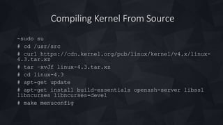 Compiling Kernel From Source
~sudo su
# cd /usr/src
# curl https://cdn.kernel.org/pub/linux/kernel/v4.x/linux-
4.3.tar.xz
# tar –xvJf linux-4.3.tar.xz
# cd linux-4.3
# apt-get update
# apt-get install build-essentials openssh-server libssl
libncurses libncurses-devel
# make menuconfig
 