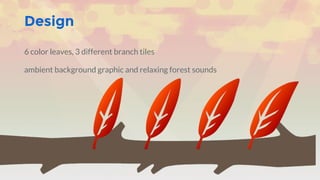 Design
6 color leaves, 3 different branch tiles
ambient background graphic and relaxing forest sounds
 