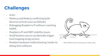 Challenges
- A lot!
- Melon.js and Node.js conflicting build
libraries (a fresh issue on Github!)
- Debugging Raspberry Pi without a working
HDMI.
- Raspberry Pi and WiFi stability issues.
- Small buttons easy to accidentally trigger,
hard mapping to big surface
- Random hardware malfunctioning, harder to
debug than software
We feel like the first attempt at a walk cycle...
 