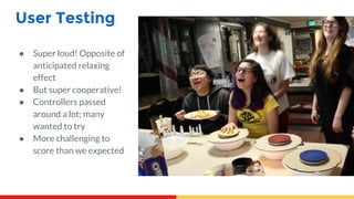 User Testing
● Super loud! Opposite of
anticipated relaxing
effect
● But super cooperative!
● Controllers passed
around a lot; many
wanted to try
● More challenging to
score than we expected
 