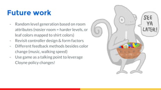 Future work
- Random level generation based on room
attributes (nosier room = harder levels, or
leaf colors mapped to shirt colors)
- Revisit controller design & form factors
- Different feedback methods besides color
change (music, walking speed)
- Use game as a talking point to leverage
Cloyne policy changes!
 