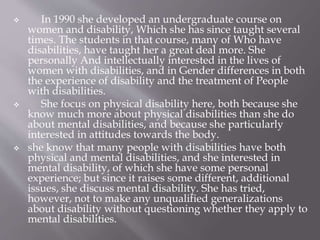  In 1990 she developed an undergraduate course on
women and disability, Which she has since taught several
times. The students in that course, many of Who have
disabilities, have taught her a great deal more. She
personally And intellectually interested in the lives of
women with disabilities, and in Gender differences in both
the experience of disability and the treatment of People
with disabilities.
 She focus on physical disability here, both because she
know much more about physical disabilities than she do
about mental disabilities, and because she particularly
interested in attitudes towards the body.
 she know that many people with disabilities have both
physical and mental disabilities, and she interested in
mental disability, of which she have some personal
experience; but since it raises some different, additional
issues, she discuss mental disability. She has tried,
however, not to make any unqualified generalizations
about disability without questioning whether they apply to
mental disabilities.
 