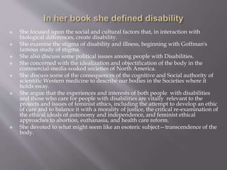  She focused upon the social and cultural factors that, in interaction with
biological differences, create disability.
 She examine the stigma of disability and illness, beginning with Goffman's
famous study of stigma.
 She also discuss some political issues among people with Disabilities.
 She concerned with the idealization and objectification of the body in the
commercial-media-soaked societies of North America.
 She discuss some of the consequences of the cognitive and Social authority of
scientific Western medicine to describe our bodies in the Societies where it
holds sway.
 She argue that the experiences and interests of both people with disabilities
and those who care for people with disabilities are vitally relevant to the
projects and issues of feminist ethics, including the attempt to develop an ethic
of care and to balance it with a morality of justice, the critical re-examination of
the ethical ideals of autonomy and independence, and feminist ethical
approaches to abortion, euthanasia, and health care reform.
 She devoted to what might seem like an esoteric subject—transcendence of the
body.
 