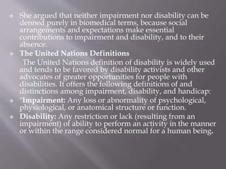  She argued that neither impairment nor disability can be
denned purely in biomedical terms, because social
arrangements and expectations make essential
contributions to impairment and disability, and to their
absence.
 The United Nations Definitions
The United Nations definition of disability is widely used
and tends to be favored by disability activists and other
advocates of greater opportunities for people with
disabilities. It offers the following definitions of and
distinctions among impairment, disability, and handicap:
 "Impairment: Any loss or abnormality of psychological,
physiological, or anatomical structure or function.
 Disability: Any restriction or lack (resulting from an
impairment) of ability to perform an activity in the manner
or within the range considered normal for a human being.
 
