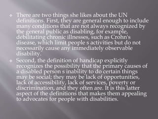  There are two things she likes about the UN
definitions. First, they are general enough to include
many conditions that are not always recognized by
the general public as disabling, for example,
debilitating chronic illnesses, such as Crohn's
disease, which limit people s activities but do not
necessarily cause any immediately observable
disability.
 Second, the definition of handicap explicitly
recognizes the possibility that the primary causes of
a disabled person s inability to do certain things
may be social; they may be lack of opportunities,
lack of accessibility, lack of services, poverty or
discrimination, and they often are. It is this latter
aspect of the definitions that makes them appealing
to advocates for people with disabilities.
 