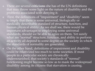  There are several criticisms she has of the UN definitions
that may throw some light on the nature of disability and the
problems associated with denying it.
 First, the definitions of "impairment" and "disability" seem
to imply that there is some universal, biologically or
medically describable standard of structure, function, and
human physical ability. As we shall see, there would be
important advantages to employing some universal
standards, should we be able to agree on them. Yet surely
what are "normal" structure, function, and ability to perform
an activity all depend to some degree on the society in which
the standards of normality are generated.
 On the other hand, definitions of impairment and disability
could be relativized too much to some societies. If most
people in a particular society are chronically
undernourished, that society's standards of "normal"
functioning might become so low as to mask the widespread
disability among its citizens that starvation is causing.
 