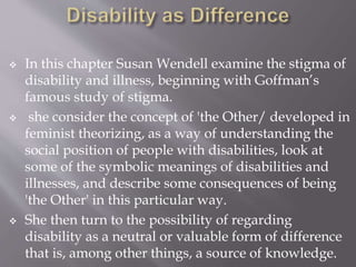  In this chapter Susan Wendell examine the stigma of
disability and illness, beginning with Goffman’s
famous study of stigma.
 she consider the concept of 'the Other/ developed in
feminist theorizing, as a way of understanding the
social position of people with disabilities, look at
some of the symbolic meanings of disabilities and
illnesses, and describe some consequences of being
'the Other' in this particular way.
 She then turn to the possibility of regarding
disability as a neutral or valuable form of difference
that is, among other things, a source of knowledge.
 