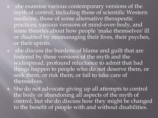  she examine various contemporary versions of the
myth of control, including those of scientific Western
medicine, those of some alternative therapeutic
practices, various versions of mind-over-body, and
some theories about how people 'make themselves' ill
or disabled by mismanaging their lives, their psyches,
or their spirits.
 she discuss the burdens of blame and guilt that are
fostered by these versions of the myth and the
widespread, profound reluctance to admit that bad
things happen to people who do not deserve them, or
seek them, or risk them, or fail to take care of
themselves.
 She do not advocate giving up all attempts to control
the body or abandoning all aspects of the myth of
control, but she do discuss how they might be changed
to the benefit of people with and without disabilities.
 