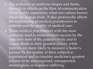  The authority of medicine shapes and limits,
through its effects on the flow of communication
about bodily experience, what our culture knows
about the human body. It also profoundly affects
the relationship of medical practitioners to
patients and the quality of medical care.
 Those medical practitioners with the most
authority tend to measure their success by the
'objective state of the patient's body and to
regard death as their greatest failure, while
patients are more likely to measure a healer's
success by the quality of their subjective
experiences and to consider medicine's greatest
failures to be unrecognized, unsupported,
meaningless, or hopeless suffering.
 