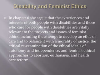  In chapter 6 she argue that the experiences and
interests of both people with disabilities and those
who care for people with disabilities are vitally
relevant to the projects and issues of feminist
ethics, including the attempt to develop an ethic of
care and to balance it with a morality of justice, the
critical re-examination of the ethical ideals of
autonomy and independence, and feminist ethical
approaches to abortion, euthanasia, and health
care reform
 