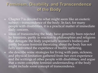  Chapter 7 is devoted to what might seem like an esoteric
subject—transcendence of the body. In fact, for many
people with disabilities, it is a practical matter of immediate
daily concern.
 Ideas of transcending the body have generally been rejected
by feminists, partly in reaction to philosophies and religions
that derogate the body (especially women's bodies) and
partly because feminist theorizing about the body has not
fully confronted the experience of bodily suffering.
 she describe some strategies for living with pain, sickness,
and physical limitation gathered from her own experience
and the writings of other people with disabilities, and argue
that a more complete feminist understanding of the body
might include some concept of transcendence.
 