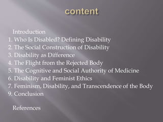 Introduction
1. Who Is Disabled? Defining Disability
2. The Social Construction of Disability
3. Disability as Difference
4. The Flight from the Rejected Body
5. The Cognitive and Social Authority of Medicine
6. Disability and Feminist Ethics
7. Feminism, Disability, and Transcendence of the Body
9. Conclusion
References
 