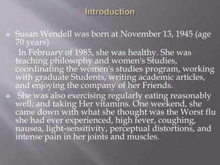  Susan Wendell was born at November 13, 1945 (age
70 years)
In February of 1985, she was healthy. She was
teaching philosophy and women's Studies,
coordinating the women's studies program, working
with graduate Students, writing academic articles,
and enjoying the company of her Friends.
 She was also exercising regularly eating reasonably
well, and taking Her vitamins. One weekend, she
came down with what she thought was the Worst flu
she had ever experienced, high fever, coughing,
nausea, light-sensitivity, perceptual distortions, and
intense pain in her joints and muscles.
 