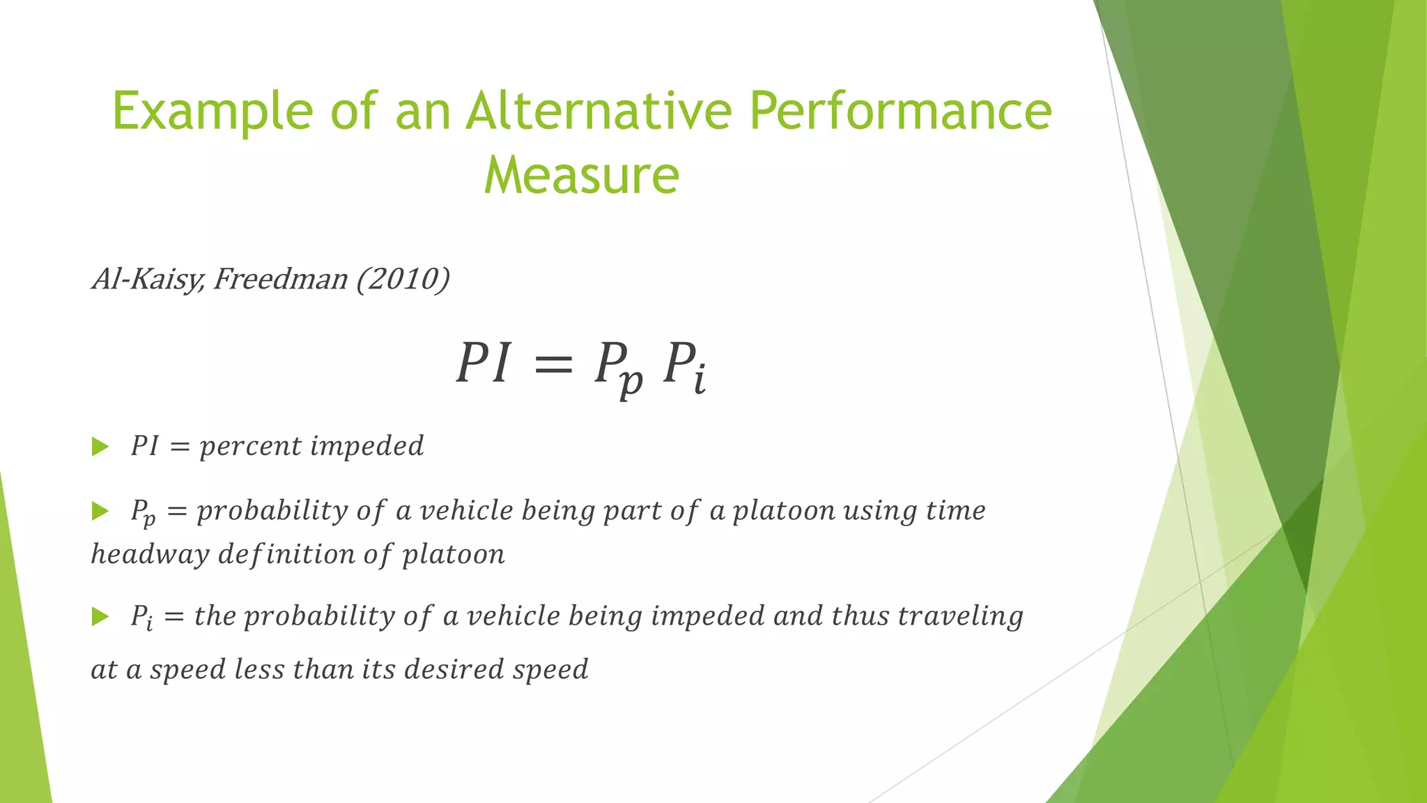 Example of an Alternative Performance
Measure
Al-Kaisy, Freedman (2010)
𝑃𝐼 = 𝑃𝑝 𝑃𝑖
 𝑃𝐼 = 𝑝𝑒𝑟𝑐𝑒𝑛𝑡 𝑖𝑚𝑝𝑒𝑑𝑒𝑑
 𝑃𝑝 = 𝑝𝑟𝑜𝑏𝑎𝑏𝑖𝑙𝑖𝑡𝑦 𝑜𝑓 𝑎 𝑣𝑒ℎ𝑖𝑐𝑙𝑒 𝑏𝑒𝑖𝑛𝑔 𝑝𝑎𝑟𝑡 𝑜𝑓 𝑎 𝑝𝑙𝑎𝑡𝑜𝑜𝑛 𝑢𝑠𝑖𝑛𝑔 𝑡𝑖𝑚𝑒
ℎ𝑒𝑎𝑑𝑤𝑎𝑦 𝑑𝑒𝑓𝑖𝑛𝑖𝑡𝑖𝑜𝑛 𝑜𝑓 𝑝𝑙𝑎𝑡𝑜𝑜𝑛
 𝑃𝑖 = 𝑡ℎ𝑒 𝑝𝑟𝑜𝑏𝑎𝑏𝑖𝑙𝑖𝑡𝑦 𝑜𝑓 𝑎 𝑣𝑒ℎ𝑖𝑐𝑙𝑒 𝑏𝑒𝑖𝑛𝑔 𝑖𝑚𝑝𝑒𝑑𝑒𝑑 𝑎𝑛𝑑 𝑡ℎ𝑢𝑠 𝑡𝑟𝑎𝑣𝑒𝑙𝑖𝑛𝑔
𝑎𝑡 𝑎 𝑠𝑝𝑒𝑒𝑑 𝑙𝑒𝑠𝑠 𝑡ℎ𝑎𝑛 𝑖𝑡𝑠 𝑑𝑒𝑠𝑖𝑟𝑒𝑑 𝑠𝑝𝑒𝑒𝑑
 