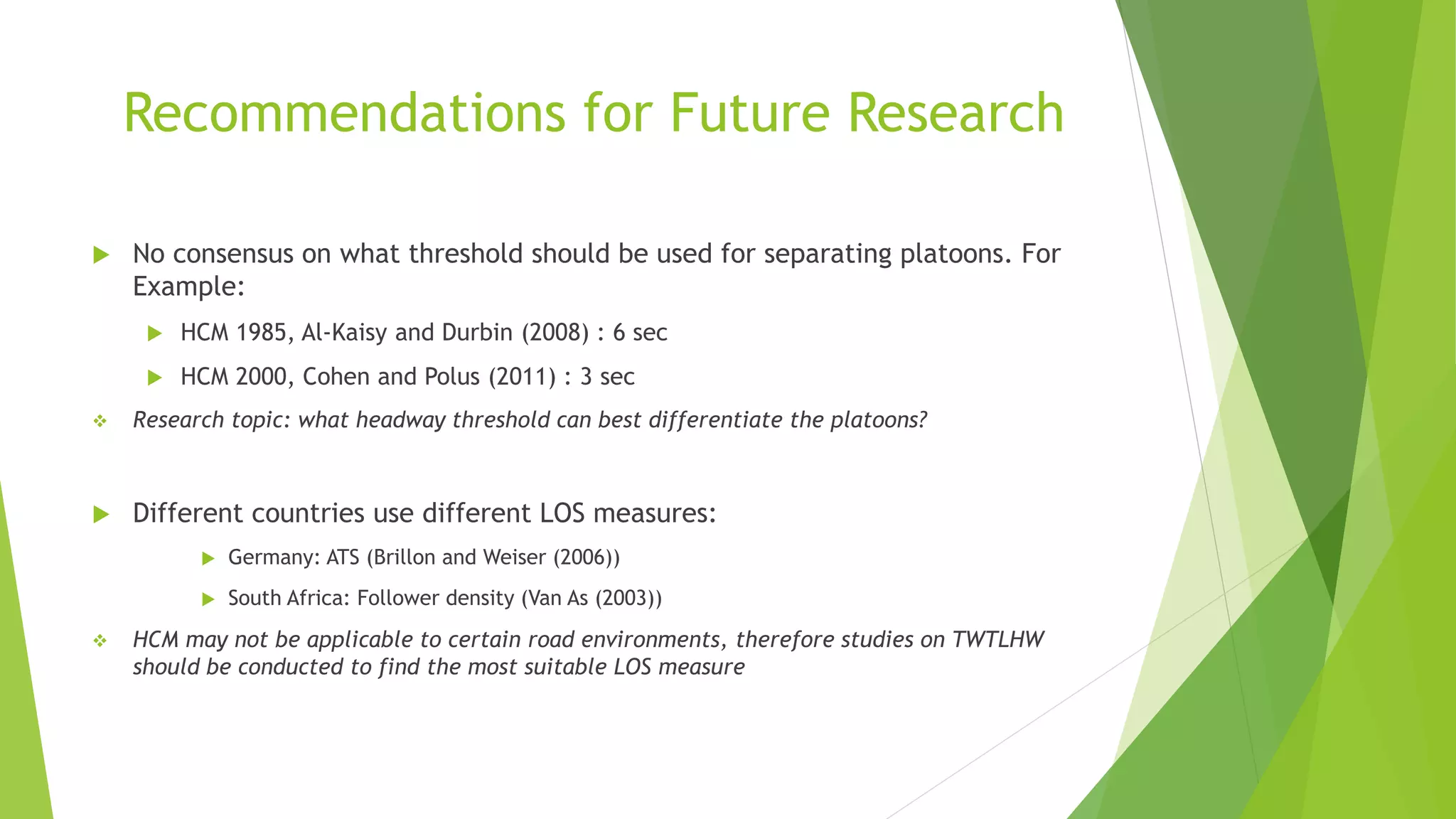 Recommendations for Future Research
 No consensus on what threshold should be used for separating platoons. For
Example:
 HCM 1985, Al-Kaisy and Durbin (2008) : 6 sec
 HCM 2000, Cohen and Polus (2011) : 3 sec
 Research topic: what headway threshold can best differentiate the platoons?
 Different countries use different LOS measures:
 Germany: ATS (Brillon and Weiser (2006))
 South Africa: Follower density (Van As (2003))
 HCM may not be applicable to certain road environments, therefore studies on TWTLHW
should be conducted to find the most suitable LOS measure
 