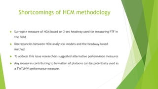 Shortcomings of HCM methodology
 Surrogate measure of HCM based on 3-sec headway used for measuring PTF in
the field
 Discrepancies between HCM analytical models and the headway-based
method
 To address this issue researchers suggested alternative performance measures
 Any measures contributing to formation of platoons can be potentially used as
a TWTLHW performance measure.
 