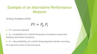 Example of an Alternative Performance
Measure
Al-Kaisy, Freedman (2010)
𝑃𝐼 = 𝑃𝑝 𝑃𝑖
 𝑃𝐼 = 𝑝𝑒𝑟𝑐𝑒𝑛𝑡 𝑖𝑚𝑝𝑒𝑑𝑒𝑑
 𝑃𝑝 = 𝑝𝑟𝑜𝑏𝑎𝑏𝑖𝑙𝑖𝑡𝑦 𝑜𝑓 𝑎 𝑣𝑒ℎ𝑖𝑐𝑙𝑒 𝑏𝑒𝑖𝑛𝑔 𝑝𝑎𝑟𝑡 𝑜𝑓 𝑎 𝑝𝑙𝑎𝑡𝑜𝑜𝑛 𝑢𝑠𝑖𝑛𝑔 𝑡𝑖𝑚𝑒
ℎ𝑒𝑎𝑑𝑤𝑎𝑦 𝑑𝑒𝑓𝑖𝑛𝑖𝑡𝑖𝑜𝑛 𝑜𝑓 𝑝𝑙𝑎𝑡𝑜𝑜𝑛
 𝑃𝑖 = 𝑡ℎ𝑒 𝑝𝑟𝑜𝑏𝑎𝑏𝑖𝑙𝑖𝑡𝑦 𝑜𝑓 𝑎 𝑣𝑒ℎ𝑖𝑐𝑙𝑒 𝑏𝑒𝑖𝑛𝑔 𝑖𝑚𝑝𝑒𝑑𝑒𝑑 𝑎𝑛𝑑 𝑡ℎ𝑢𝑠 𝑡𝑟𝑎𝑣𝑒𝑙𝑖𝑛𝑔
𝑎𝑡 𝑎 𝑠𝑝𝑒𝑒𝑑 𝑙𝑒𝑠𝑠 𝑡ℎ𝑎𝑛 𝑖𝑡𝑠 𝑑𝑒𝑠𝑖𝑟𝑒𝑑 𝑠𝑝𝑒𝑒𝑑
 
