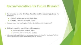 Recommendations for Future Research
 No consensus on what threshold should be used for separating platoons. For
Example:
 HCM 1985, Al-Kaisy and Durbin (2008) : 6 sec
 HCM 2000, Cohen and Polus (2011) : 3 sec
 Research topic: what headway threshold can best differentiate the platoons?
 Different countries use different LOS measures:
 Germany: ATS (Brillon and Weiser (2006))
 South Africa: Follower density (Van As (2003))
 HCM may not be applicable to certain road environments, therefore studies on TWTLHW
should be conducted to find the most suitable LOS measure
 
