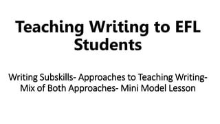 Teaching Writing to EFL
Students
Writing Subskills- Approaches to Teaching Writing-
Mix of Both Approaches- Mini Model Lesson
 