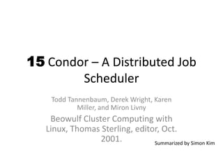 15 Condor – A Distributed Job
Scheduler
Todd Tannenbaum, Derek Wright, Karen
Miller, and Miron Livny
Beowulf Cluster Computing with
Linux, Thomas Sterling, editor, Oct.
2001. Summarized by Simon Kim
 