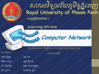 សាកលវិទ្យាល័យភូមិន្ទភនំពេញ
Royal University of Phnom Penh
Computer Network
សមាជិក៖
នៅ ចន្រ្ទា រ៉ន ររ ត
ង ៉ែ សំបូរ នៅ វ ៉ហន
ជា អ៊ុយរ័ ន ​​​ស៊ុខ គ៊ុណ ឌ្ឍន៍
ជា បូណា ចាន់ថា ថូរ៉
បង្រៀនងោយ ៖
សា្សាចារ្យ អ៊ុក ឃាន
នរៀបនរៀ នោយ និសសិ សាកល ទ្យាល័យភូមិនាភនំនេញ
គនរមា ICT
 