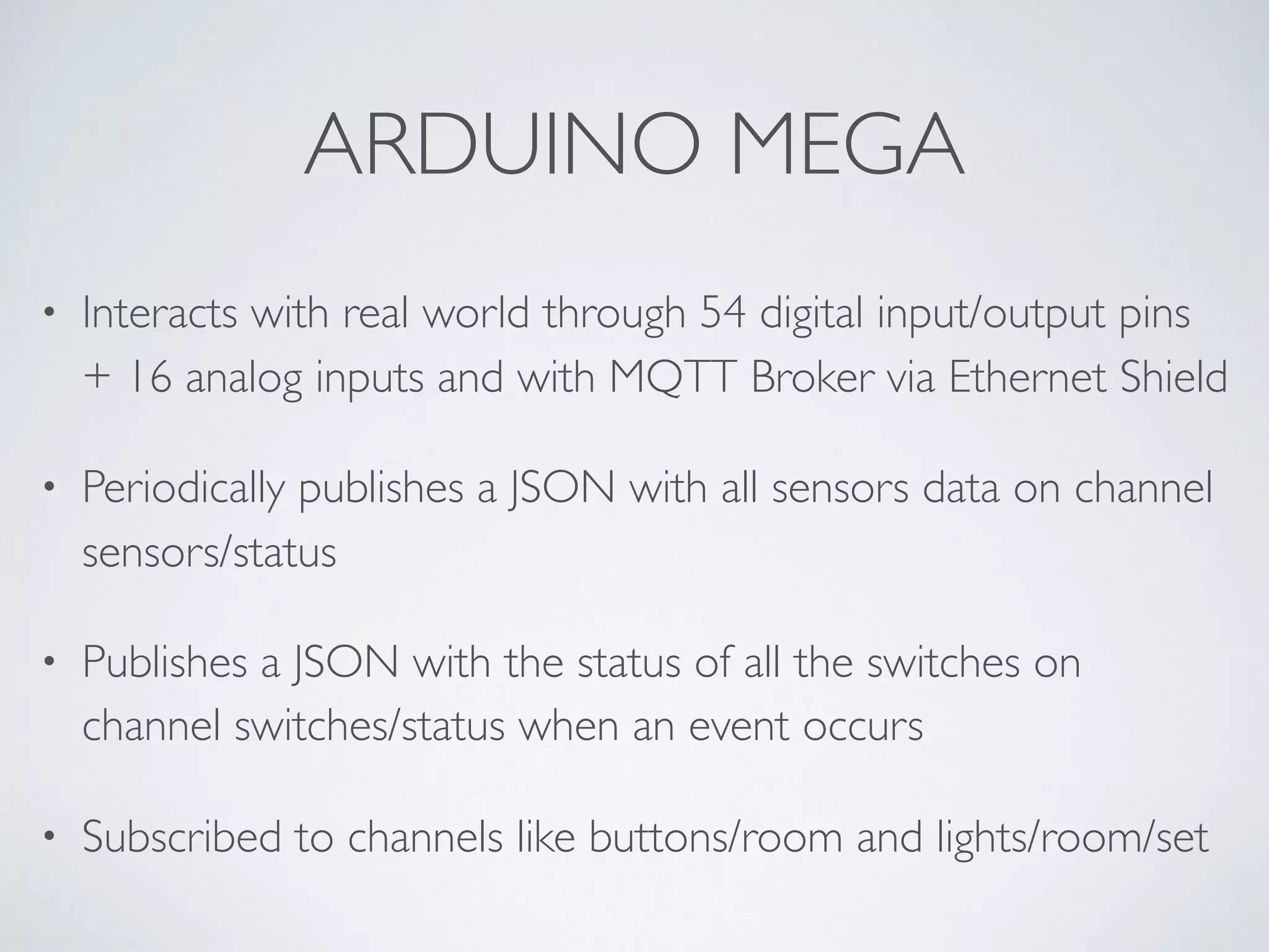 ARDUINO MEGA
• Interacts with real world through 54 digital input/output pins
+ 16 analog inputs and with MQTT Broker via Ethernet Shield
• Periodically publishes a JSON with all sensors data on channel
sensors/status
• Publishes a JSON with the status of all the switches on
channel switches/status when an event occurs
• Subscribed to channels like buttons/room and lights/room/set
 