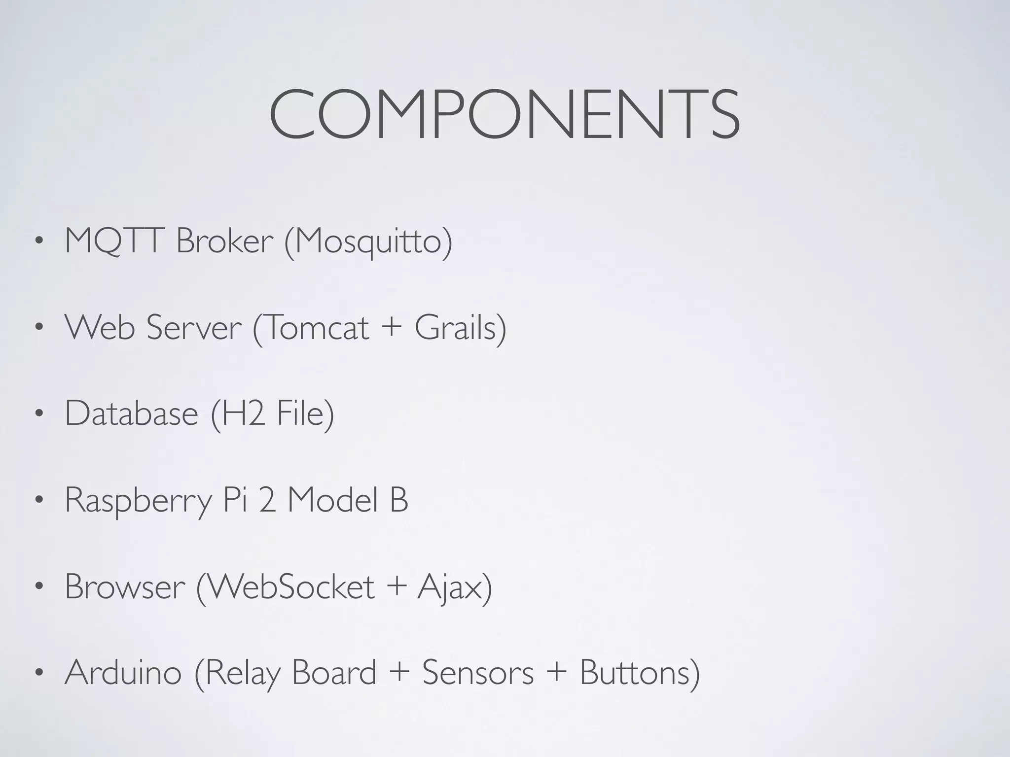 COMPONENTS
• MQTT Broker (Mosquitto)
• Web Server (Tomcat + Grails)
• Database (H2 File)
• Raspberry Pi 2 Model B
• Browser (WebSocket + Ajax)
• Arduino (Relay Board + Sensors + Buttons)
 