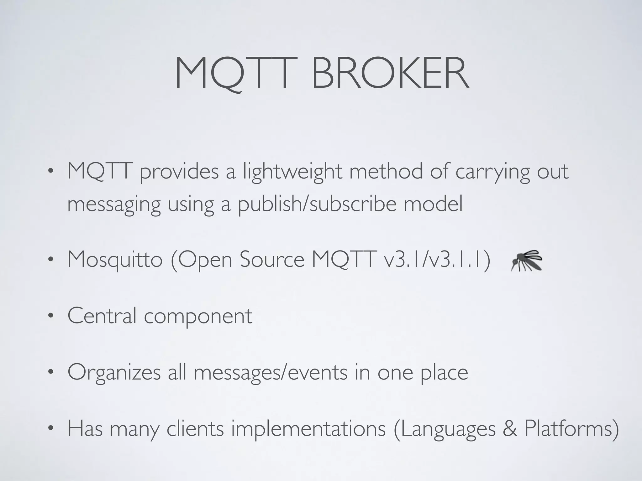 MQTT BROKER
• MQTT provides a lightweight method of carrying out
messaging using a publish/subscribe model
• Mosquitto (Open Source MQTT v3.1/v3.1.1)
• Central component
• Organizes all messages/events in one place
• Has many clients implementations (Languages & Platforms)
 