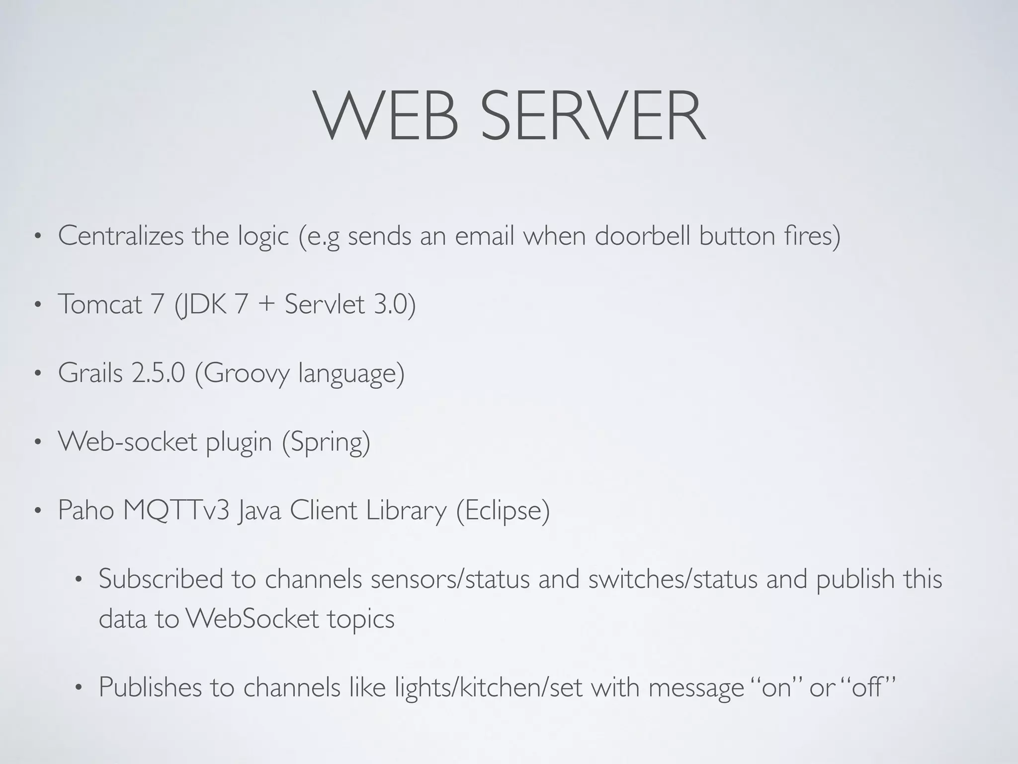 WEB SERVER
• Centralizes the logic (e.g sends an email when doorbell button ﬁres)
• Tomcat 7 (JDK 7 + Servlet 3.0)
• Grails 2.5.0 (Groovy language)
• Web-socket plugin (Spring)
• Paho MQTTv3 Java Client Library (Eclipse)
• Subscribed to channels sensors/status and switches/status and publish this
data to WebSocket topics
• Publishes to channels like lights/kitchen/set with message “on” or “off”
 