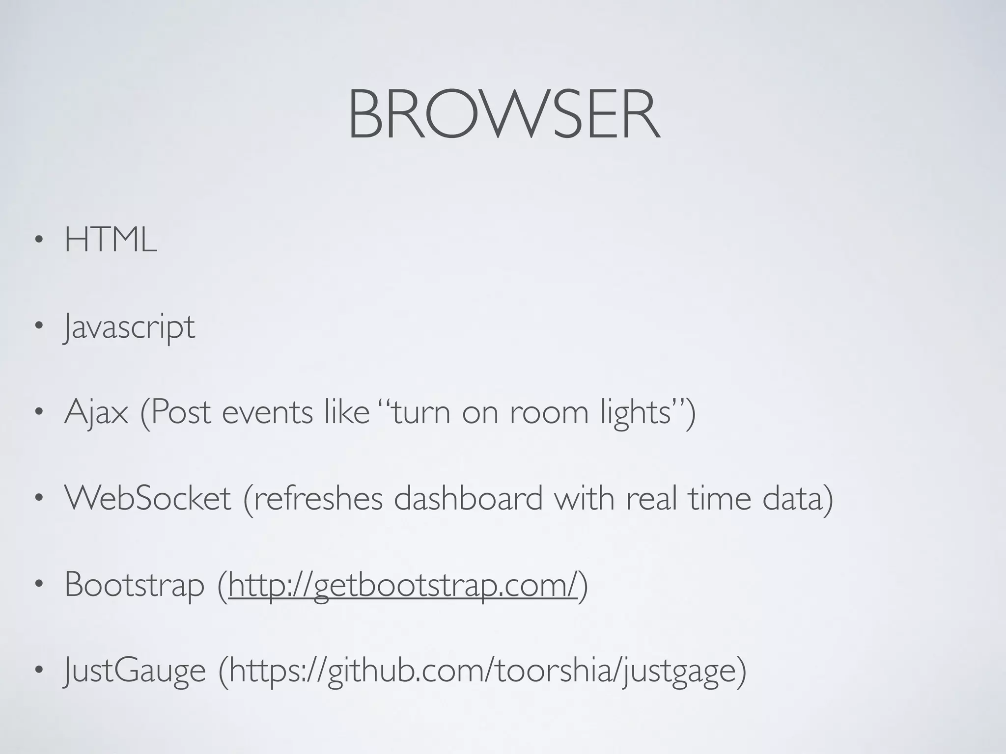 BROWSER
• HTML
• Javascript
• Ajax (Post events like “turn on room lights”)
• WebSocket (refreshes dashboard with real time data)
• Bootstrap (http://getbootstrap.com/)
• JustGauge (https://github.com/toorshia/justgage)
 