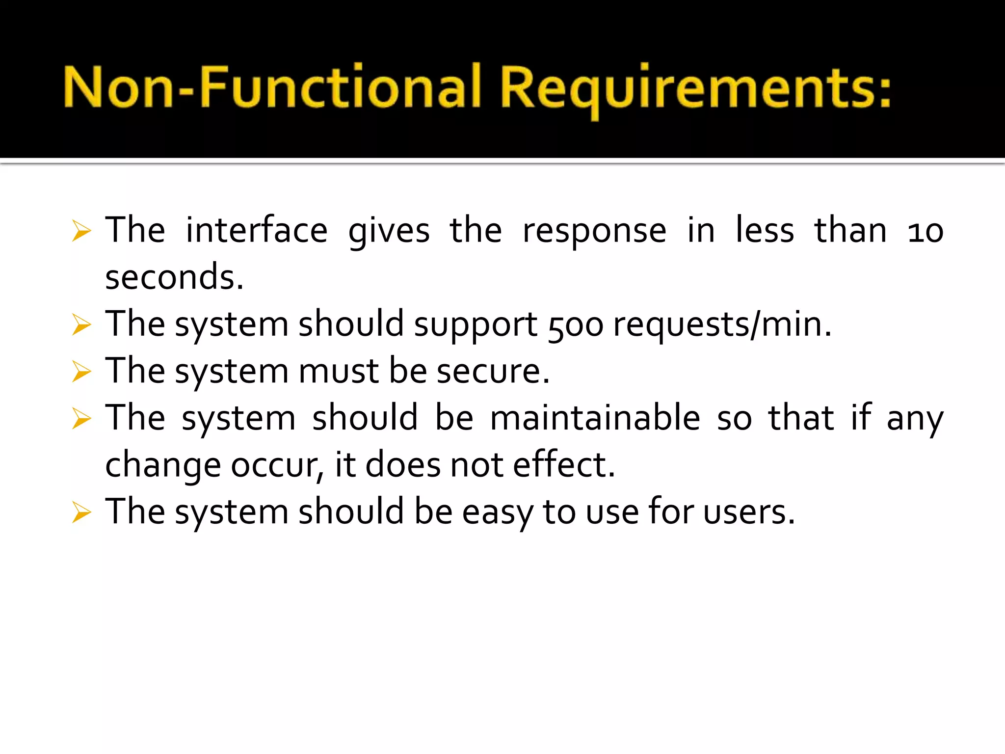  The interface gives the response in less than 10
seconds.
 The system should support 500 requests/min.
 The system must be secure.
 The system should be maintainable so that if any
change occur, it does not effect.
 The system should be easy to use for users.
 