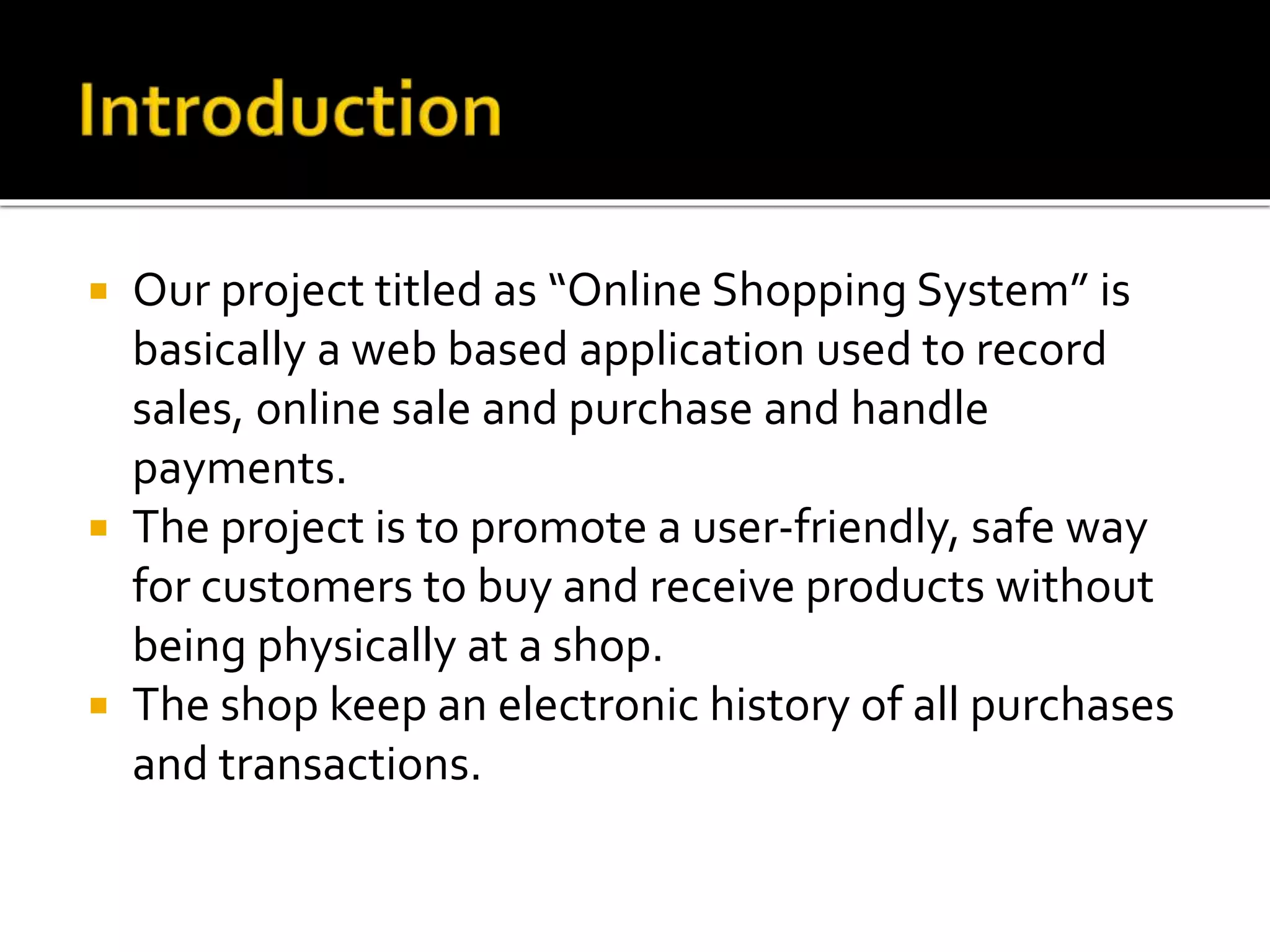  Our project titled as “Online Shopping System” is
basically a web based application used to record
sales, online sale and purchase and handle
payments.
 The project is to promote a user-friendly, safe way
for customers to buy and receive products without
being physically at a shop.
 The shop keep an electronic history of all purchases
and transactions.
 
