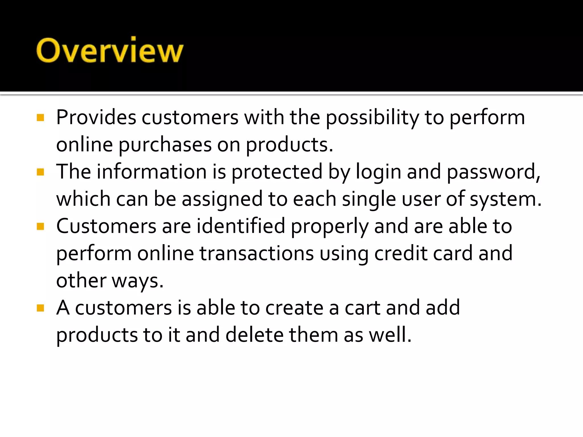  Provides customers with the possibility to perform
online purchases on products.
 The information is protected by login and password,
which can be assigned to each single user of system.
 Customers are identified properly and are able to
perform online transactions using credit card and
other ways.
 A customers is able to create a cart and add
products to it and delete them as well.
 