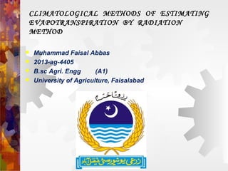 CLIMATOLOGICAL METHODS OF ESTIMATING
EVAPOTRANSPIRATION BY RADIATION
METHOD
 Muhammad Faisal Abbas
 2013-ag-4405
 B.sc Agri. Engg (A1)
 University of Agriculture, Faisalabad
 