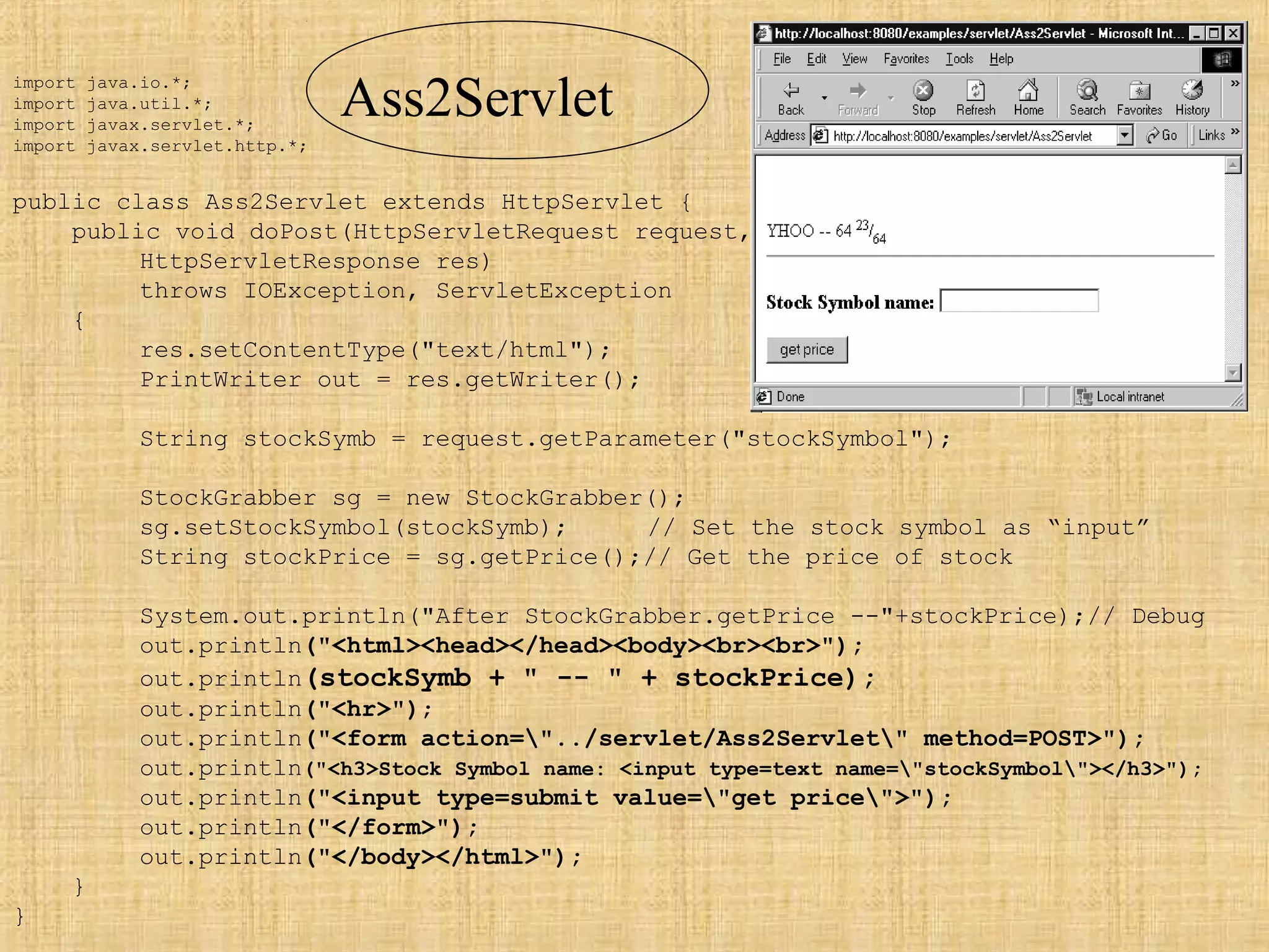 import java.io.*;
import java.util.*;
import javax.servlet.*;
import javax.servlet.http.*;
public class Ass2Servlet extends HttpServlet {
public void doPost(HttpServletRequest request,
HttpServletResponse res)
throws IOException, ServletException
{
res.setContentType("text/html");
PrintWriter out = res.getWriter();
String stockSymb = request.getParameter("stockSymbol");
StockGrabber sg = new StockGrabber();
sg.setStockSymbol(stockSymb); // Set the stock symbol as “input”
String stockPrice = sg.getPrice();// Get the price of stock
System.out.println("After StockGrabber.getPrice --"+stockPrice);// Debug
out.println("<html><head></head><body><br><br>");
out.println(stockSymb + " -- " + stockPrice);
out.println("<hr>");
out.println("<form action="../servlet/Ass2Servlet" method=POST>");
out.println("<h3>Stock Symbol name: <input type=text name="stockSymbol"></h3>");
out.println("<input type=submit value="get price">");
out.println("</form>");
out.println("</body></html>");
}
}
Ass2Servlet
 