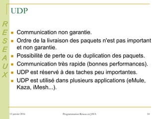 13 janvier 2016 Programmation Réseau en JAVA 14
UDP
 Communication non garantie.
 Ordre de la livraison des paquets n'est pas important
et non garantie.
 Possibilité de perte ou de duplication des paquets.
 Communication très rapide (bonnes performances).
 UDP est réservé à des taches peu importantes.
 UDP est utilisé dans plusieurs applications (eMule,
Kaza, iMesh...).
R
E
S
E
A
U
X
 