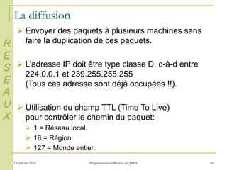 13 janvier 2016 Programmation Réseau en JAVA 16
La diffusion
 Envoyer des paquets à plusieurs machines sans
faire la duplication de ces paquets.
 L’adresse IP doit être type classe D, c-à-d entre
224.0.0.1 et 239.255.255.255
(Tous ces adresse sont déjà occupées !!).
 Utilisation du champ TTL (Time To Live)
pour contrôler le chemin du paquet:
 1 = Réseau local.
 16 = Région.
 127 = Monde entier.
R
E
S
E
A
U
X
 