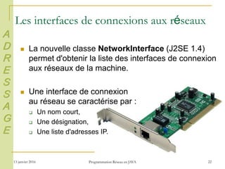 13 janvier 2016 Programmation Réseau en JAVA 22
Les interfaces de connexions aux réseaux
 La nouvelle classe NetworkInterface (J2SE 1.4)
permet d'obtenir la liste des interfaces de connexion
aux réseaux de la machine.
 Une interface de connexion
au réseau se caractérise par :
 Un nom court,
 Une désignation,
 Une liste d'adresses IP.
A
D
R
E
S
S
A
G
E
 