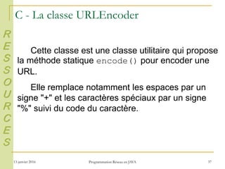 13 janvier 2016 Programmation Réseau en JAVA 37
C - La classe URLEncoder
Cette classe est une classe utilitaire qui propose
la méthode statique encode() pour encoder une
URL.
Elle remplace notamment les espaces par un
signe "+" et les caractères spéciaux par un signe
"%" suivi du code du caractère.
R
E
S
S
O
U
R
C
E
S
 