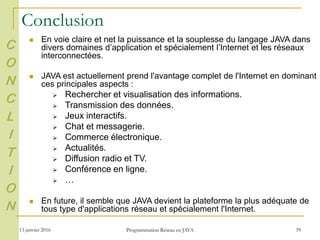 13 janvier 2016 Programmation Réseau en JAVA 39
Conclusion
 En voie claire et net la puissance et la souplesse du langage JAVA dans
divers domaines d’application et spécialement l’Internet et les réseaux
interconnectées.
 JAVA est actuellement prend l'avantage complet de l'Internet en dominant
ces principales aspects :
 Rechercher et visualisation des informations.
 Transmission des données.
 Jeux interactifs.
 Chat et messagerie.
 Commerce électronique.
 Actualités.
 Diffusion radio et TV.
 Conférence en ligne.
 …
 En future, il semble que JAVA devient la plateforme la plus adéquate de
tous type d'applications réseau et spécialement l'Internet.
C
O
N
C
L
I
T
I
O
N
 