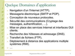13 janvier 2016 Programmation Réseau en JAVA 4
Quelque Domaines d’application
 Navigation d'un l'Internet (HTTP).
 Messagerie électronique (SMTP et POP).
 Conception de nouveaux protocoles.
 Sécurité des communications (Cryptage des
messages, authentification, …).
 Mise en place des services Internet et interfaces GUI
clients.
 Recherche des hôtesses et adressage (DNS).
 Transfert de fichiers (FTP).
 Déploiement à distance des applications multiple
systèmes (RMI).
 …
I
N
T
R
O
D
U
C
T
I
O
N
 