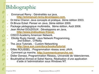 13 janvier 2016 Programmation Réseau en JAVA 40
Bibliographie
 Emmanuel Remy : Généralités sur java,
http://emmanuel-remy.developpez.com.
 Dr.Irène Charon: Java concepts et pratique, 2éme édition 2003.
 Dr.Bruce Eckel: Penser en Java, 2éme édition 2000.
 Package pédagogique multimédia, 8éme édition, Août 2006.
 Jean Michel DOUDOUX : Développons en Java,
http://www.jmdoudoux.fr/java/.
 CISCO Academy American Network.
 Elliotte Rusty Harold : Java Network Programming,
2nd Edition , O‘Reilly.
 The Java Tutorials, : Custom Networking
http://java.sun.com/docs/books/tutorial.
 Gilles ROUSSEL : Programmation réseau avec JAVA.
 Comment ça marche, http://commentcamarche.net.
 Didier Donsez, Programmation Réseau, Université de Valenciennes.
 Boukhalkhal Ahmed et Sahel Naima, Réalisation d’une application
d’aide à l’administration sous Windows NT.
B
I
B
L
I
O
G
R
A
P
H
I
E
 