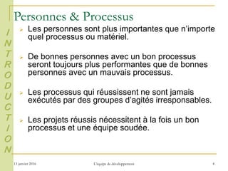 13 janvier 2016 L'équipe de développement 4
 Les personnes sont plus importantes que n’importe
quel processus ou matériel.
 De bonnes personnes avec un bon processus
seront toujours plus performantes que de bonnes
personnes avec un mauvais processus.
 Les processus qui réussissent ne sont jamais
exécutés par des groupes d’agités irresponsables.
 Les projets réussis nécessitent à la fois un bon
processus et une équipe soudée.
I
N
T
R
O
D
U
C
T
I
O
N
Personnes & Processus
 