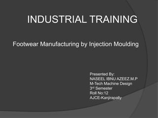 INDUSTRIAL TRAINING
Footwear Manufacturing by Injection Moulding
Presented By:
NASEEL IBNU AZEEZ.M.P
M-Tech Machine Design
3rd Semester
Roll No:12
AJCE-Kanjirapally
 