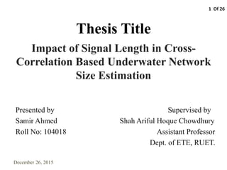 Thesis Title
Impact of Signal Length in Cross-
Correlation Based Underwater Network
Size Estimation
December 26, 2015
Presented by Supervised by
Samir Ahmed Shah Ariful Hoque Chowdhury
Roll No: 104018 Assistant Professor
Dept. of ETE, RUET.
1 Of 26
 