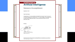 December 21, 2011
Dear Didier Mazier,
Congratulations! You have successfully completed the Advanced Track of Introduction
to Artificial Intelligence with a score of 59.1%. Your score is based on the average of your
six best homework assignments (30%), a midterm examination (30%), and a final
examination (40%).
Sincerely,
Sebastian Thrun, Ph.D.
Peter Norvig, Ph.D.
Disclaimer: This online offering of Introduction to Artificial Intelligence does not affirm that you were enrolled as a
Stanford student in any way; it does not confer a Stanford grade; it does not confer Stanford credit; and it does not
confer a Stanford degree or a certificate.
Statement of Accomplishment
Artificial Intelligence
INTRODUCTION TO