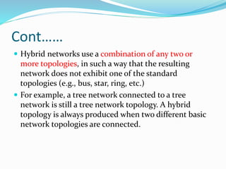 Cont……
 Hybrid networks use a combination of any two or
more topologies, in such a way that the resulting
network does not exhibit one of the standard
topologies (e.g., bus, star, ring, etc.)
 For example, a tree network connected to a tree
network is still a tree network topology. A hybrid
topology is always produced when two different basic
network topologies are connected.
 