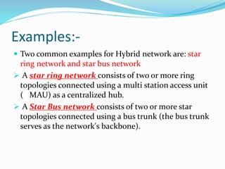 Examples:-
 Two common examples for Hybrid network are: star
ring network and star bus network
 A star ring network consists of two or more ring
topologies connected using a multi station access unit
( MAU) as a centralized hub.
 A Star Bus network consists of two or more star
topologies connected using a bus trunk (the bus trunk
serves as the network's backbone).
 