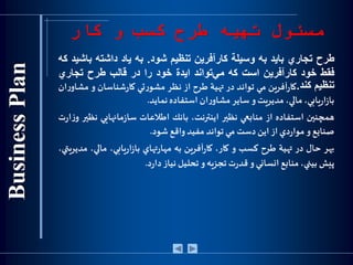 ‫كار‬ ‫و‬ ‫كسب‬ ‫طرح‬ ‫تهیه‬ ‫مسئول‬
‫طرح‬‫تجاري‬‫بايد‬‫به‬‫وسيلة‬‫كارآفرين‬‫تنظيم‬‫شود‬.‫به‬‫ياد‬‫داشته‬‫ب‬‫اشيد‬‫كه‬
‫فقط‬‫خود‬‫كارآفرين‬‫است‬‫كه‬‫‌تواند‬‫ي‬‫م‬‫ايدة‬‫خود‬‫را‬‫در‬‫قالب‬‫طرح‬‫تجاري‬
‫تنظيم‬‫كند‬.‫آفرين‬‫ر‬‫كا‬‫مي‬‫تواند‬‫در‬‫تهية‬‫طرح‬‫از‬‫نظر‬‫تي‬‫ر‬‫مشو‬‫شناسان‬‫ر‬‫كا‬‫و‬‫ان‬‫ر‬‫مشاو‬
،‫يابي‬‫ر‬‫ا‬‫ز‬‫با‬،‫مالي‬‫مديريت‬‫و‬‫ساير‬‫ان‬‫ر‬‫مشاو‬‫استفاده‬‫نمايد‬.
‫همچنين‬‫استفاده‬‫از‬‫منابعي‬‫نظير‬،‫اينترنت‬‫بانك‬‫اطالعات‬‫مانهايي‬‫ز‬‫سا‬‫ن‬‫ظير‬‫ت‬‫ر‬‫ا‬‫ز‬‫و‬
‫صنايع‬‫و‬‫دي‬‫ر‬‫موا‬‫از‬‫اين‬‫دست‬‫مي‬‫تواند‬‫مفيد‬‫واقع‬‫شود‬.
‫بهر‬‫حال‬‫در‬‫تهية‬‫طرح‬‫كسب‬‫و‬،‫كار‬‫آفرين‬‫ر‬‫كا‬‫به‬‫تهاي‬‫ر‬‫مها‬،‫يابي‬‫ر‬‫ا‬‫ز‬‫با‬،‫مالي‬،‫مديريتي‬
‫پيش‬،‫بيني‬‫منابع‬‫انساني‬‫و‬‫ت‬‫ر‬‫قد‬‫تجزيه‬‫و‬‫تحليل‬‫نياز‬‫د‬‫ر‬‫دا‬.
 